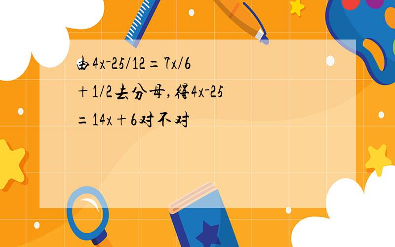 由4x-25/12=7x/6+1/2去分母,得4x-25=14x+6对不对