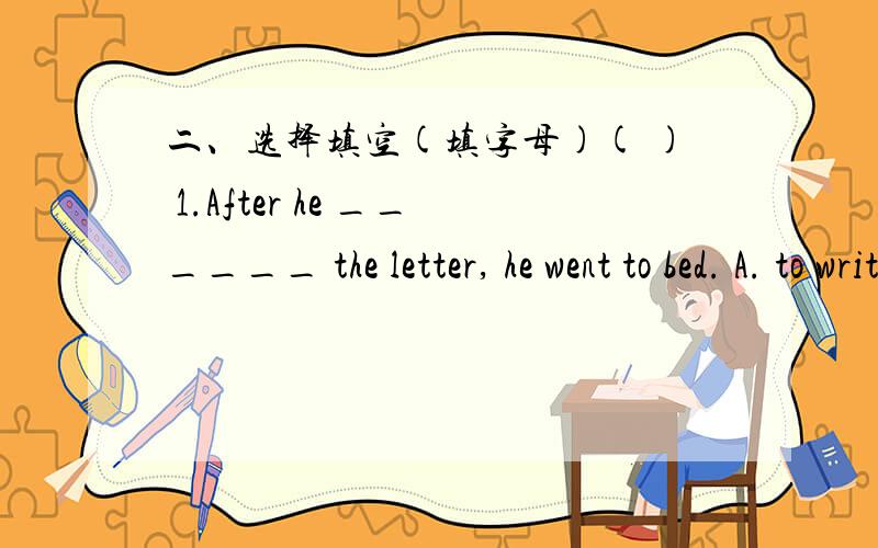 二、选择填空(填字母)( ) 1.After he ______ the letter, he went to bed. A. to write B. writing C. written D. wrote ( ) 2. My father often ______ light music after work. A. listens to B. to listen C. listened D. listening ( ) 3. The policeman o