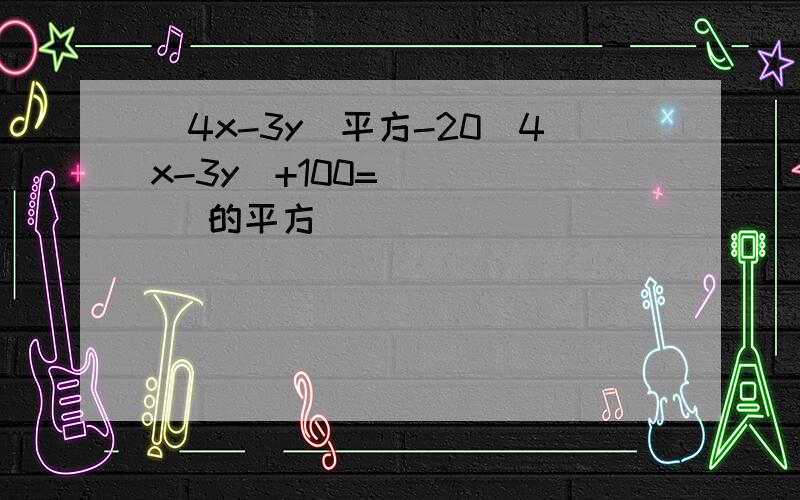 (4x-3y)平方-20（4x-3y）+100=（    ）的平方