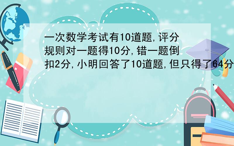 一次数学考试有10道题,评分规则对一题得10分,错一题倒扣2分,小明回答了10道题,但只得了64分,他答对了几题?