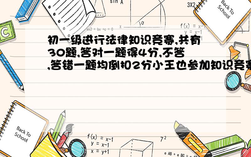 初一级进行法律知识竞赛,共有30题,答对一题得4分,不答,答错一题均倒扣2分小王也参加知识竞赛,考完后他说：“这次竞赛我一定能拿100分”请问小王有没有