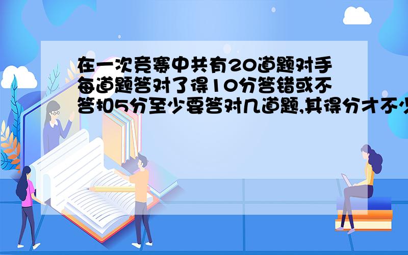 在一次竞赛中共有20道题对手每道题答对了得10分答错或不答扣5分至少要答对几道题,其得分才不少于80分?