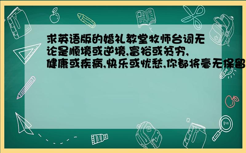 求英语版的婚礼教堂牧师台词无论是顺境或逆境,富裕或贫穷,健康或疾病,快乐或忧愁,你都将毫无保留地爱她,对她忠诚直到永远?