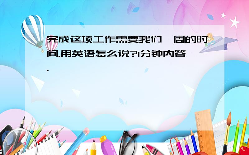 完成这项工作需要我们一周的时间.用英语怎么说?1分钟内答.