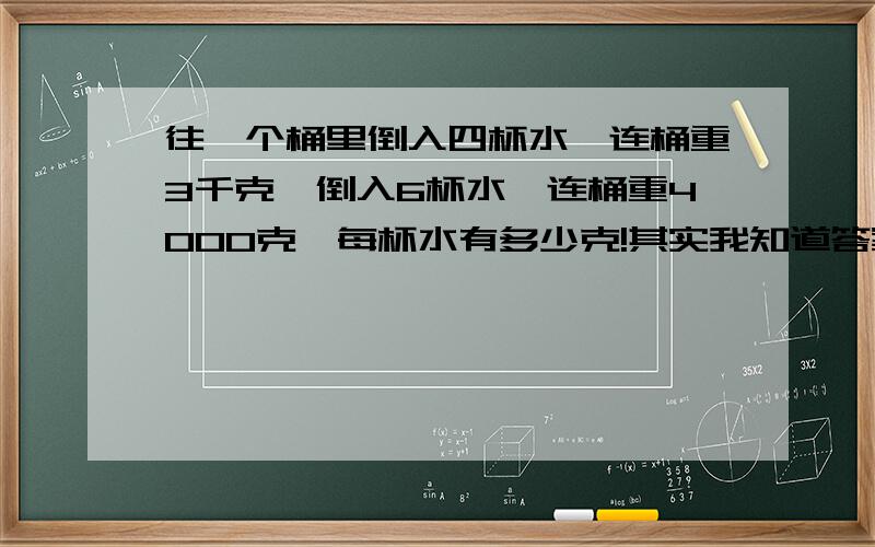 往一个桶里倒入四杯水,连桶重3千克,倒入6杯水,连桶重4000克,每杯水有多少克!其实我知道答案,但是就是不知道算式该怎么列!