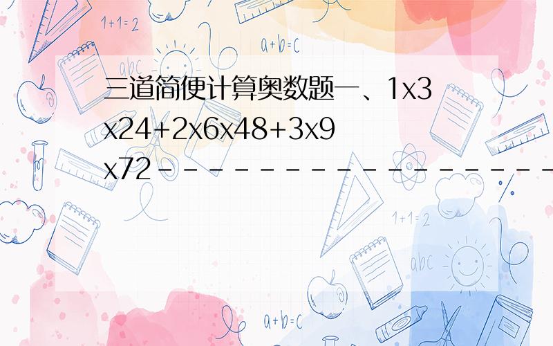 三道简便计算奥数题一、1x3x24+2x6x48+3x9x72------------------------------1x2x4+2x4x8+3x6x12二、（1+1/2+1/3+1/4）x（1/2+1/3+1/4+1/5）-（1+1/2+1/3+1/4+1/5）x（1/2+1/3+1/4）三、（1+1/2）x（1+1/4）x（1+1/6）x（1+1/8）x（1+1