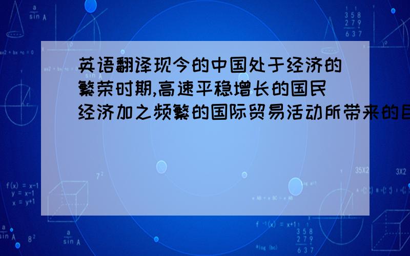 英语翻译现今的中国处于经济的繁荣时期,高速平稳增长的国民经济加之频繁的国际贸易活动所带来的巨额贸易顺差等因素,使得人民币持续走高.2008年的世界性金融危机又将人民币升值推向风