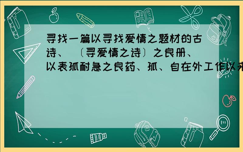 寻找一篇以寻找爱情之题材的古诗、 〔寻爱情之诗〕之良册、以表孤耐急之良药、孤、自在外工作以来、每月还乡不到四五日、因孤、工作甚得其难、回乡家中卧室耐于数日、孤、不想与外