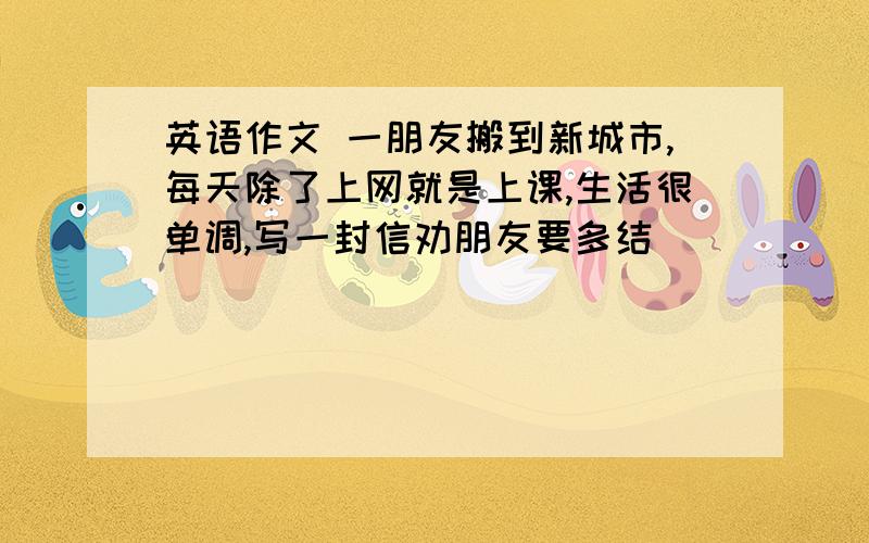 英语作文 一朋友搬到新城市,每天除了上网就是上课,生活很单调,写一封信劝朋友要多结