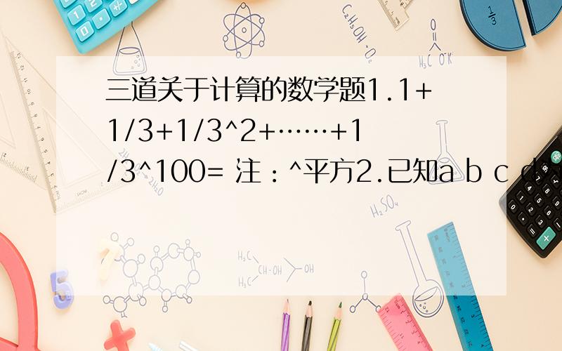 三道关于计算的数学题1.1+1/3+1/3^2+……+1/3^100= 注：^平方2.已知a b c d为有理数,在数轴上的位置如图,且6|a|=6|b|=4|d|=3|c|=6求：|2a-3b|-|3b-2a|+|2b-c|-2|d|___d__b__0____a_____c_________注：b离0近,a离0稍远.太急