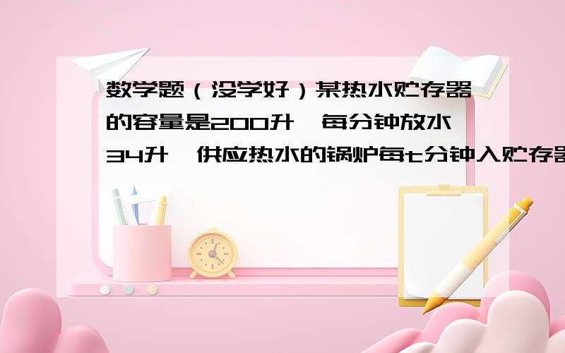 数学题（没学好）某热水贮存器的容量是200升、每分钟放水34升、供应热水的锅炉每t分钟入贮存器2t^2升热水、问贮存器最小贮量是多少?加果每人洗浴用65升、而贮存器水量达到最小值时放水