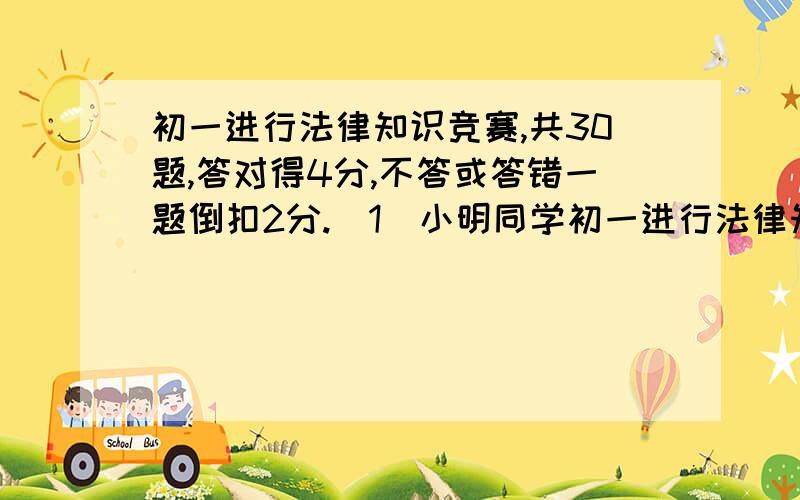 初一进行法律知识竞赛,共30题,答对得4分,不答或答错一题倒扣2分.（1）小明同学初一进行法律知识竞赛,共30题,答对得4分,不答或答错一题倒扣2分.（1）小明同学参加了竞赛,成绩是96分.请问小