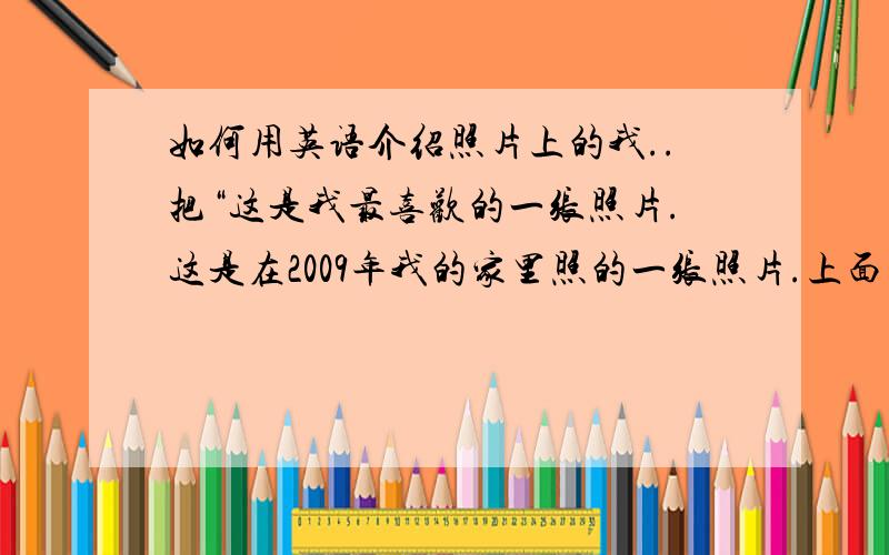 如何用英语介绍照片上的我..把“这是我最喜欢的一张照片.这是在2009年我的家里照的一张照片.上面的我很快乐,我在微笑.我非常喜欢这张照片,因为我希望我每天都能像这张照片上的我一样