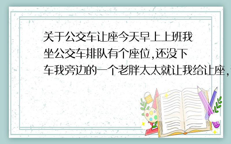 关于公交车让座今天早上上班我坐公交车排队有个座位,还没下车我旁边的一个老胖太太就让我给让座,说什么现在的年轻人没素质之类的话,还看着我说.我没让,我反问她“我为什么要给你让