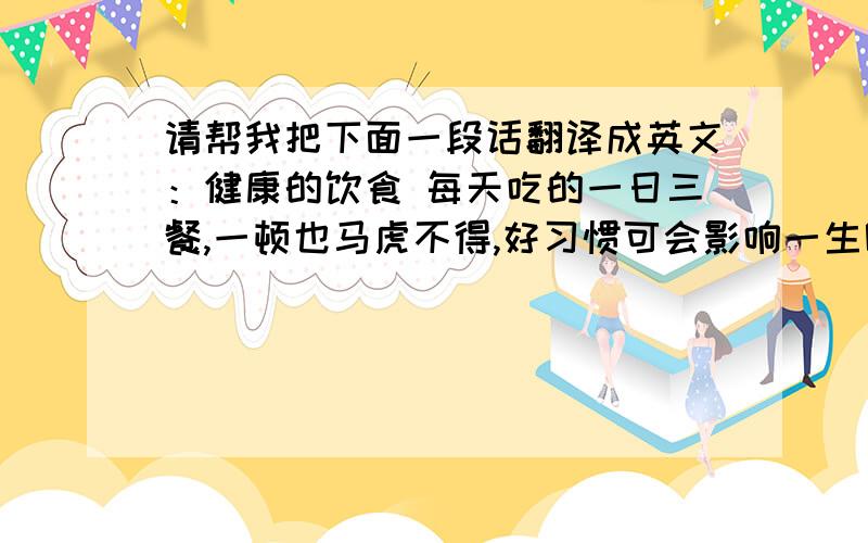请帮我把下面一段话翻译成英文：健康的饮食 每天吃的一日三餐,一顿也马虎不得,好习惯可会影响一生呢!天气逐渐变凉了立秋后,应顺应时令,重视饮食养生之道.秋天应当少吃一些刺激性强、