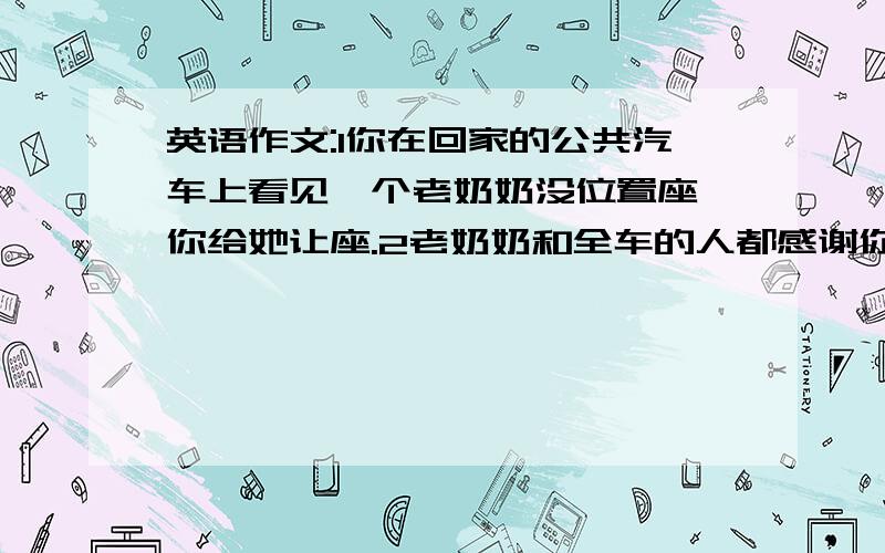 英语作文:1你在回家的公共汽车上看见一个老奶奶没位置座,你给她让座.2老奶奶和全车的人都感谢你.3回...英语作文:1你在回家的公共汽车上看见一个老奶奶没位置座,你给她让座.2老奶奶和全