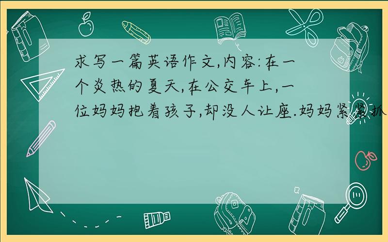 求写一篇英语作文,内容:在一个炎热的夏天,在公交车上,一位妈妈抱着孩子,却没人让座.妈妈紧紧抓住扶手,孩子扶手,孩子搂着妈妈,看到这种情景,难道我们不应该主动让座吗?我们的道德哪里