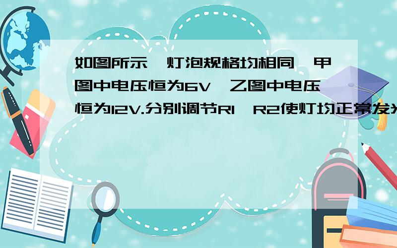 如图所示,灯泡规格均相同,甲图中电压恒为6V,乙图中电压恒为12V.分别调节R1、R2使灯均正常发光,那么此时电路消耗的总功率之比P1∶P2＝ __ ,可变电阻接入电路中的电阻值之比R1′∶R2′＝ __ .