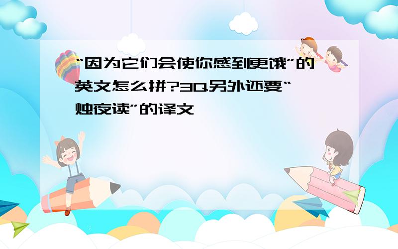 “因为它们会使你感到更饿”的英文怎么拼?3Q另外还要“炳烛夜读”的译文