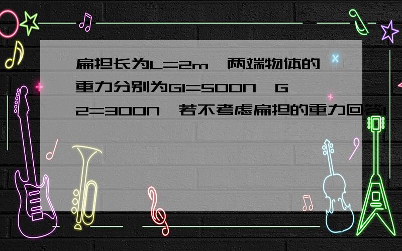 扁担长为L=2m,两端物体的重力分别为G1=500N,G2=300N,若不考虑扁担的重力回答1、人的肩头应在什么位置,扁担才平衡?        2、若扁担的两端同时增加G=100N的重力,肩头应