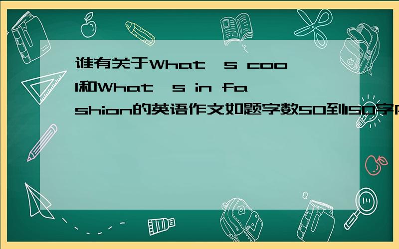 谁有关于What's cool和What's in fashion的英语作文如题字数50到150字内2个2选1也行