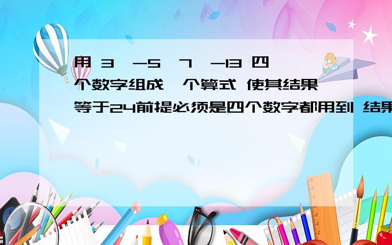 用 3、-5、7、-13 四个数字组成一个算式 使其结果等于24前提必须是四个数字都用到 结果等于24