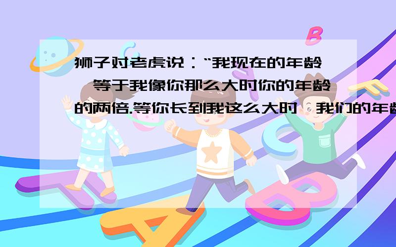 狮子对老虎说：“我现在的年龄,等于我像你那么大时你的年龄的两倍.等你长到我这么大时,我们的年龄和是（接着）63岁.”求狮子和老虎现在的年龄.