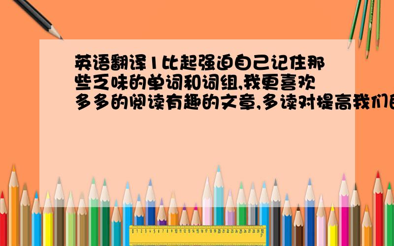 英语翻译1比起强迫自己记住那些乏味的单词和词组,我更喜欢多多的阅读有趣的文章,多读对提高我们的英语水平更有作用(keep...in mind; force sb to do; work)2 王老师是睿智和乐于助人的.所以每当