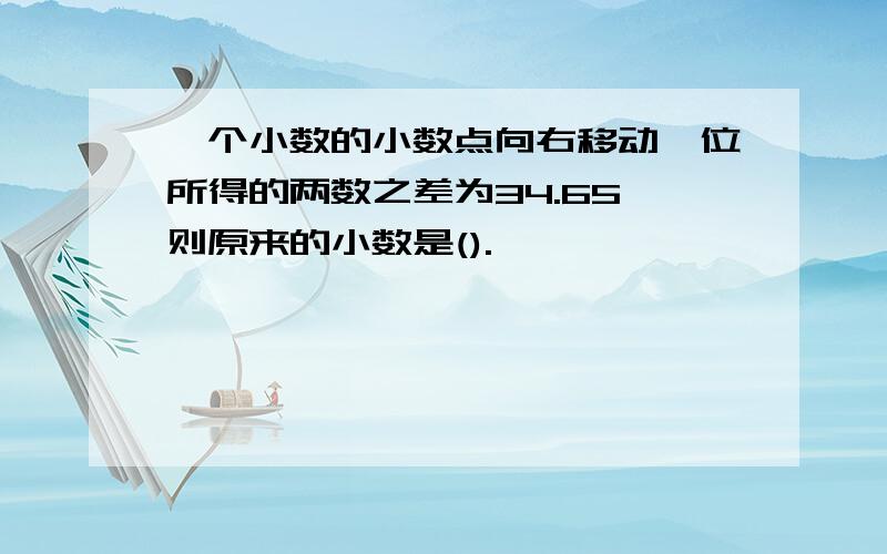 一个小数的小数点向右移动一位所得的两数之差为34.65,则原来的小数是().