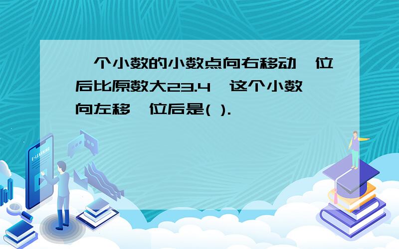 一个小数的小数点向右移动一位后比原数大23.4,这个小数向左移一位后是( ).