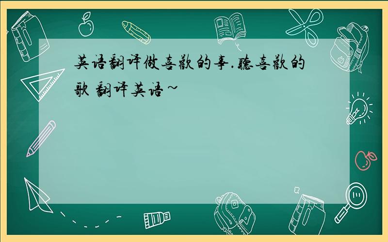 英语翻译做喜欢的事.听喜欢的歌 翻译英语~