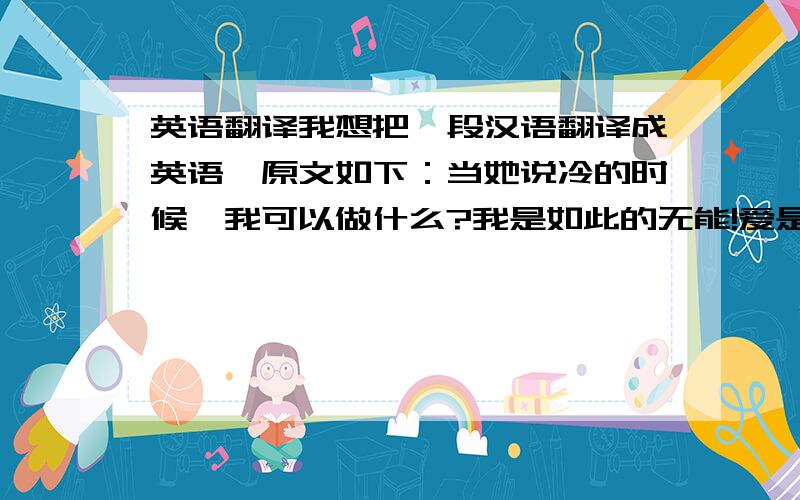 英语翻译我想把一段汉语翻译成英语,原文如下：当她说冷的时候,我可以做什么?我是如此的无能!爱是一把剑,此刻却刺伤了我!What can I do when she said