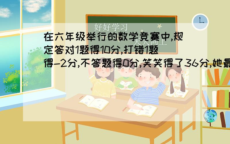 在六年级举行的数学竞赛中,规定答对1题得10分,打错1题得-2分,不答题得0分,笑笑得了36分,她最少抢答了几次,答对了几题,答错了几题?(用方程或算数方法解答）