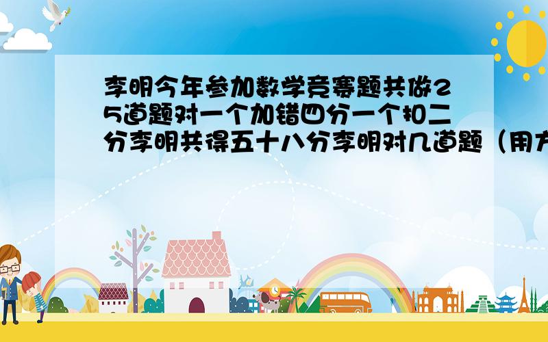 李明今年参加数学竞赛题共做25道题对一个加错四分一个扣二分李明共得五十八分李明对几道题（用方程解答）