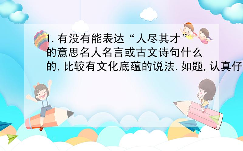 1.有没有能表达“人尽其才”的意思名人名言或古文诗句什么的,比较有文化底蕴的说法.如题,认真仔细答的追加30分.