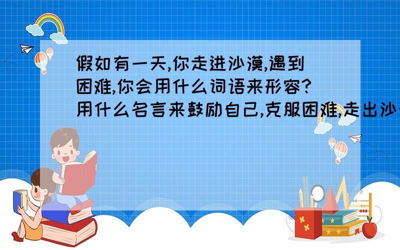 假如有一天,你走进沙漠,遇到困难,你会用什么词语来形容?用什么名言来鼓励自己,克服困难,走出沙漠?