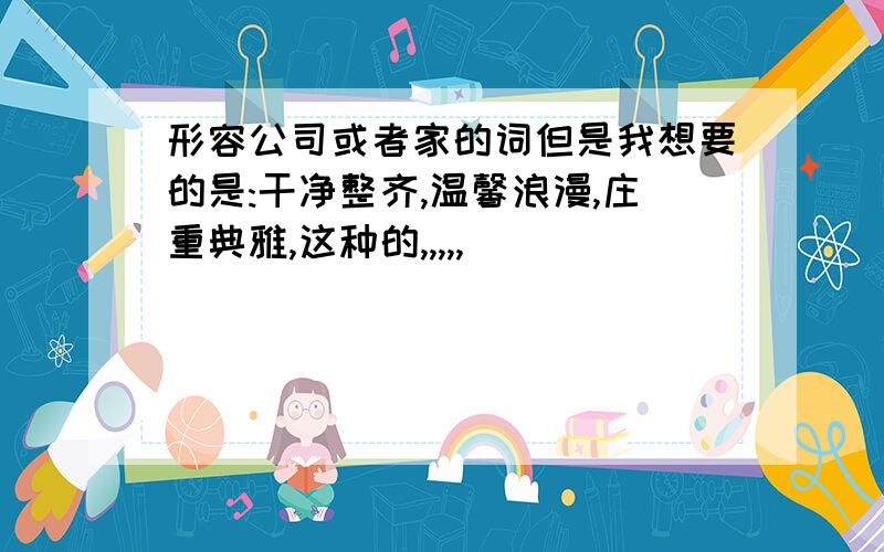 形容公司或者家的词但是我想要的是:干净整齐,温馨浪漫,庄重典雅,这种的,,,,,