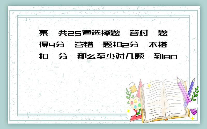 某,共25道选择题,答对一题得4分,答错一题扣2分,不搭扣一分,那么至少对几题,到80