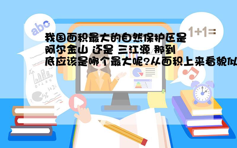 我国面积最大的自然保护区是 阿尔金山 还是 三江源 那到底应该是哪个最大呢?从面积上来看貌似是阿尔金山自然保护区更大啊!请专业人士给予解答.