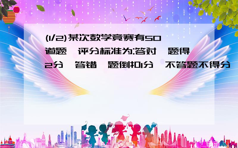 (1/2)某次数学竞赛有50道题,评分标准为:答对一题得2分,答错一题倒扣1分,不答题不得分,也不扣分.某学生...(1/2)某次数学竞赛有50道题,评分标准为:答对一题得2分,答错一题倒扣1分,不答题不得分