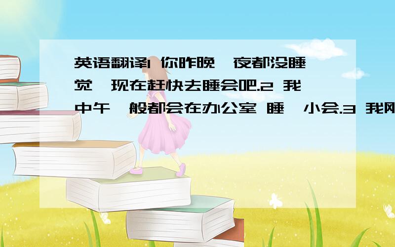 英语翻译1 你昨晚一夜都没睡觉,现在赶快去睡会吧.2 我中午一般都会在办公室 睡一小会.3 我刚才睡了一会,现在舒服多了.4 他趴在办公桌上,睡了一小会.5 别烦我啊,让 我再睡一会 / 我再睡半