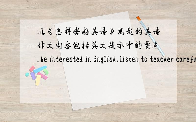 以《怎样学好英语》为题的英语作文内容包括英文提示中的要点.be interested in English,listen to teacher carefully,practise speaking English both in class and after class,keep diaries in English,learn some English songs by hear