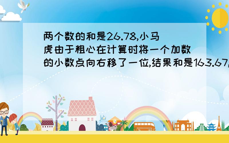 两个数的和是26.78,小马虎由于粗心在计算时将一个加数的小数点向右移了一位,结果和是163.67,原来的两个加数各是多少?