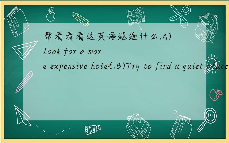 帮看看看这英语题选什么,A)Look for a more expensive hotel.B)Try to find a quiet place.C)Go to another hotel by bus.D)Take a walk around the city.原文M:I don't think we can find a better hotel around here at this time.W:Let's walk a little