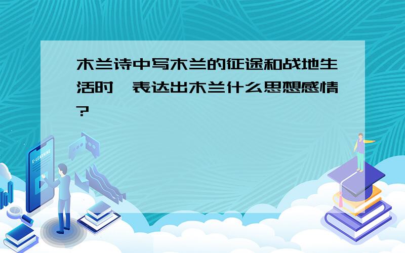 木兰诗中写木兰的征途和战地生活时,表达出木兰什么思想感情?