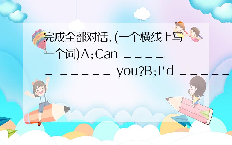 完成全部对话.(一个横线上写一个词)A;Can _____ _____ you?B;I'd _____ _____ oranges,please.A;OK._____ _____ kilos?B;_____ _____,please.A；There yuan,please.B；Here you _____.A；Thank you.Bye.B;_____.