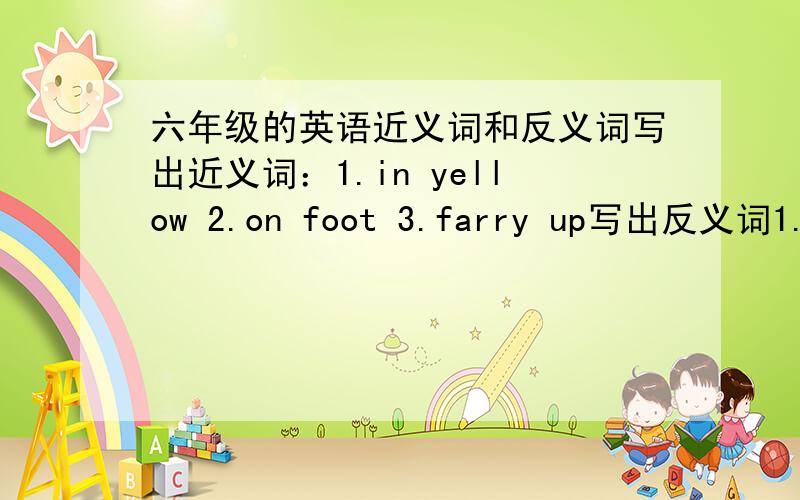 六年级的英语近义词和反义词写出近义词：1.in yellow 2.on foot 3.farry up写出反义词1.in