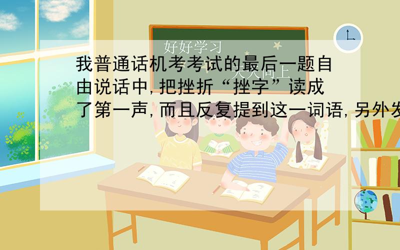 我普通话机考考试的最后一题自由说话中,把挫折“挫字”读成了第一声,而且反复提到这一词语,另外发挥正常会不会因此扣很多分,只要能扣分少于8分,就可以过二甲,有谁知道么?