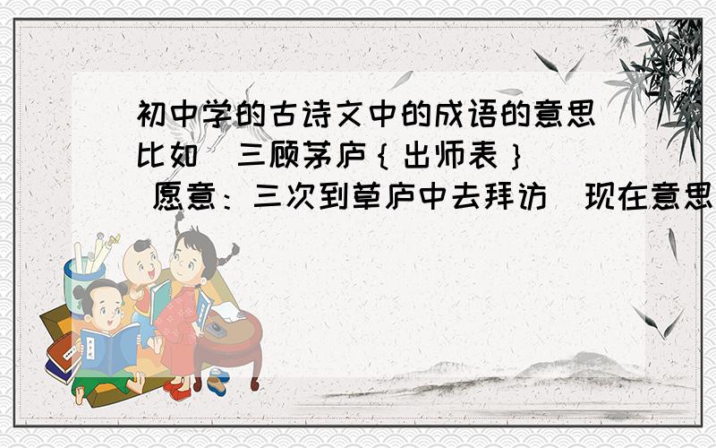 初中学的古诗文中的成语的意思比如  三顾茅庐｛出师表｝  愿意：三次到草庐中去拜访  现在意思：比喻诚心诚意的一再邀请初中学的古诗文中的成语，意思和出处