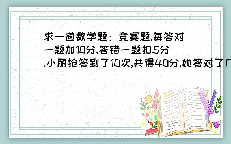 求一道数学题：竞赛题,每答对一题加10分,答错一题扣5分.小丽抢答到了10次,共得40分,她答对了几道题?